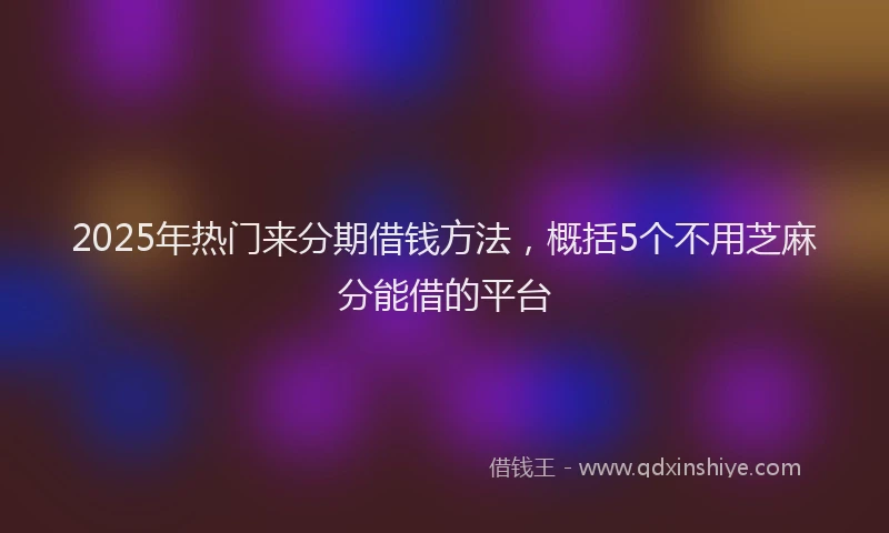 2025年热门来分期借钱方法，概括5个不用芝麻分能借的平台