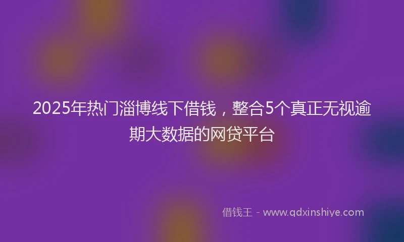 2025年热门淄博线下借钱，整合5个真正无视逾期大数据的网贷平台
