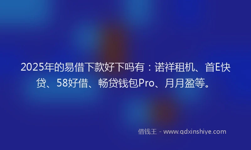 2025年的易借下款好下吗有：诺祥租机、首E快贷、58好借、畅贷钱包Pro、月月盈等。