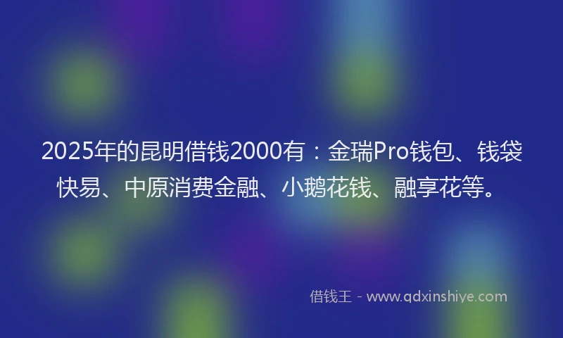 2025年的昆明借钱2000有：金瑞Pro钱包、钱袋快易、中原消费金融、小鹅花钱、融享花等。