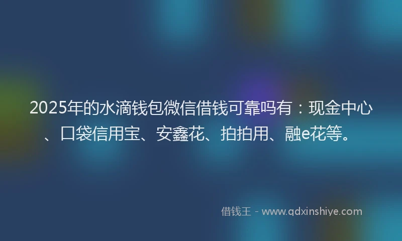 2025年的水滴钱包微信借钱可靠吗有：现金中心、口袋信用宝、安鑫花、拍拍用、融e花等。