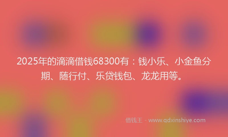 2025年的滴滴借钱68300有：钱小乐、小金鱼分期、随行付、乐贷钱包、龙龙用等。