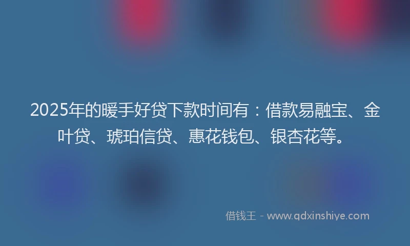 2025年的暖手好贷下款时间有：借款易融宝、金叶贷、琥珀信贷、惠花钱包、银杏花等。