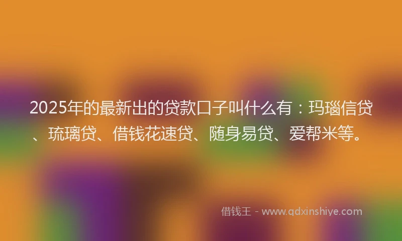 2025年的最新出的贷款口子叫什么有：玛瑙信贷、琉璃贷、借钱花速贷、随身易贷、爱帮米等。