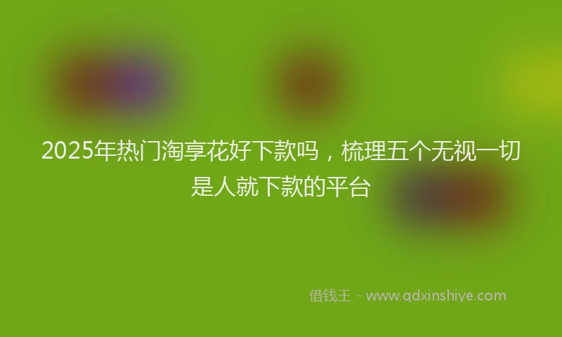 2025年热门淘享花好下款吗，梳理五个无视一切是人就下款的平台