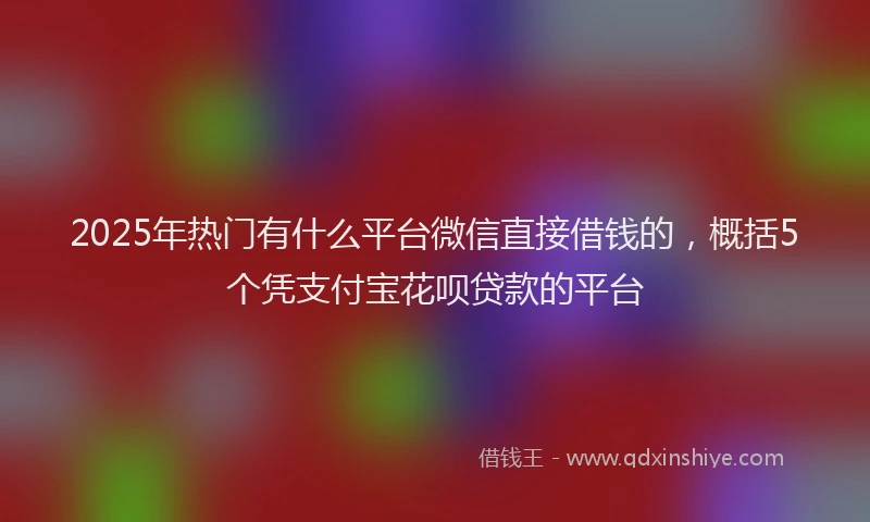 2025年热门有什么平台微信直接借钱的，概括5个凭支付宝花呗贷款的平台