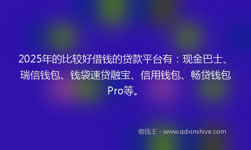 2025年的比较好借钱的贷款平台有：现金巴士、瑞信钱包、钱袋速贷融宝、信用钱包、畅贷钱包Pro等。