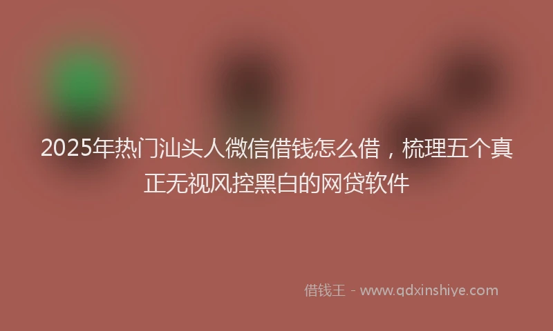 2025年热门汕头人微信借钱怎么借，梳理五个真正无视风控黑白的网贷软件