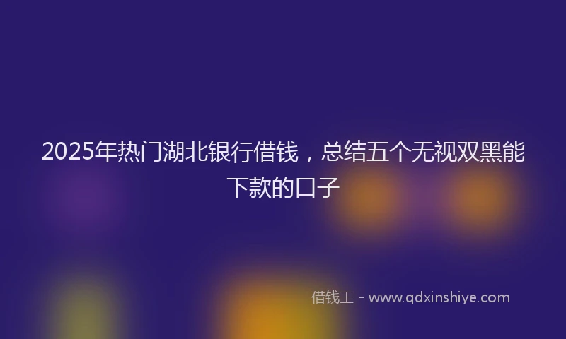 2025年热门湖北银行借钱，总结五个无视双黑能下款的口子