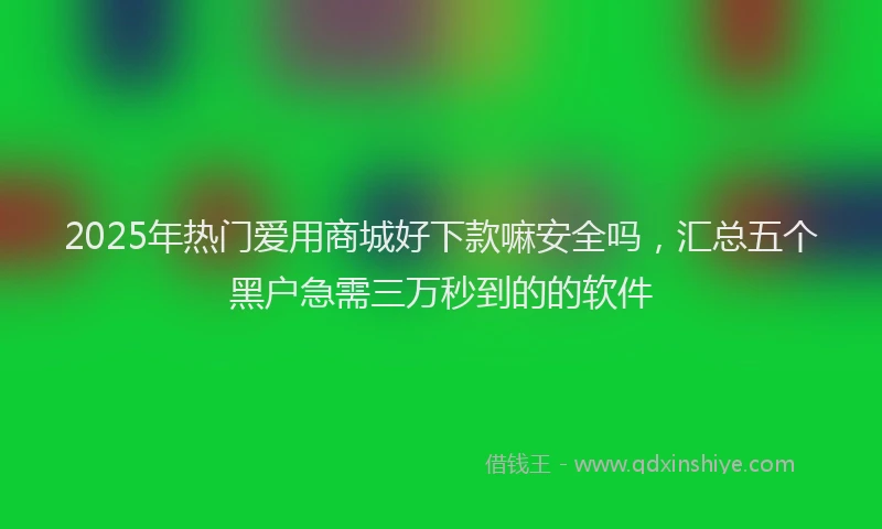 2025年热门爱用商城好下款嘛安全吗，汇总五个黑户急需三万秒到的的软件