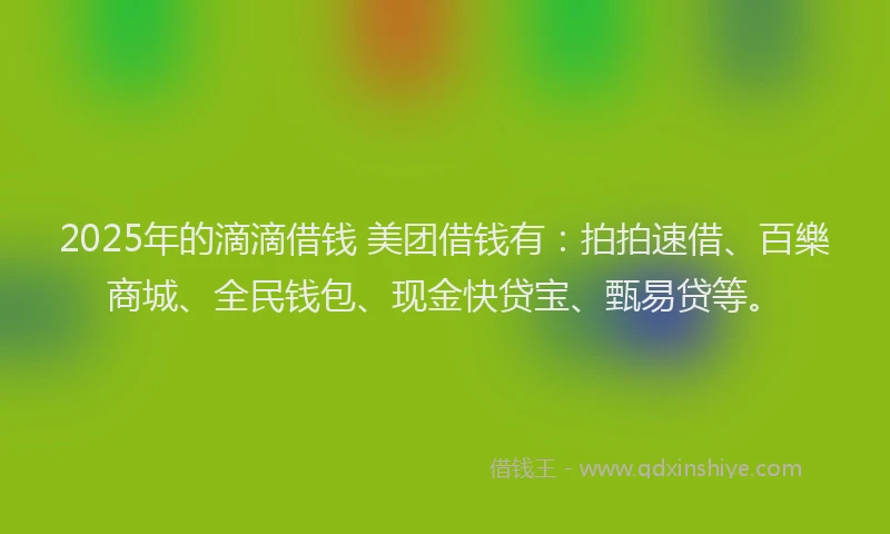 2025年的滴滴借钱 美团借钱有：拍拍速借、百樂商城、全民钱包、现金快贷宝、甄易贷等。