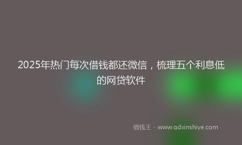 2025年热门每次借钱都还微信，梳理五个利息低的网贷软件