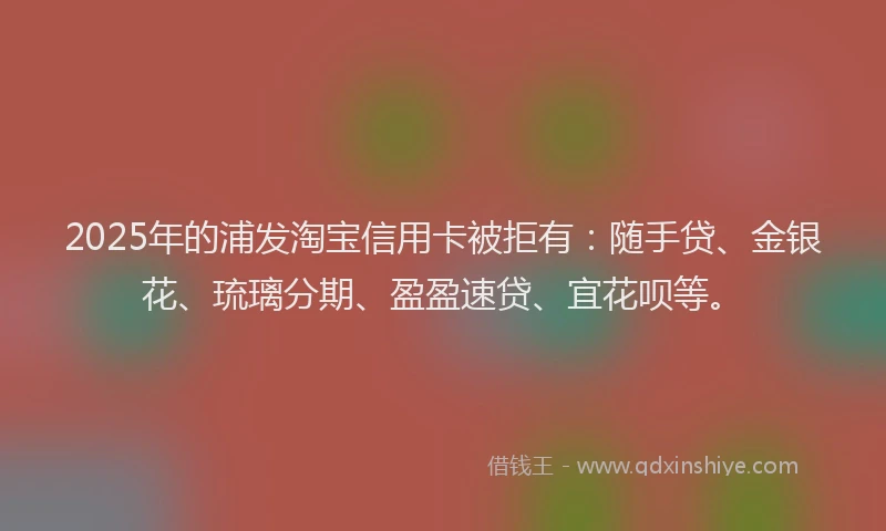 2025年的浦发淘宝信用卡被拒有：随手贷、金银花、琉璃分期、盈盈速贷、宜花呗等。