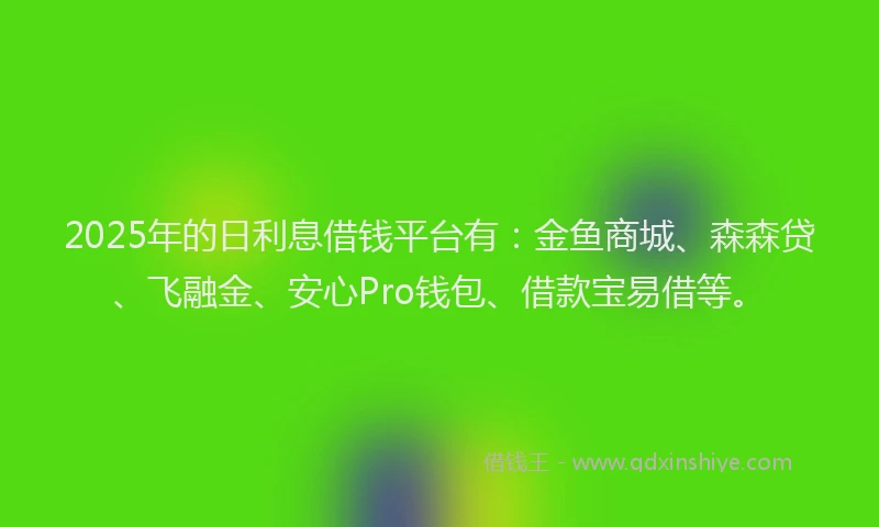 2025年的日利息借钱平台有：金鱼商城、森森贷、飞融金、安心Pro钱包、借款宝易借等。