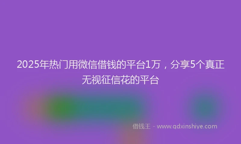 2025年热门用微信借钱的平台1万，分享5个真正无视征信花的平台