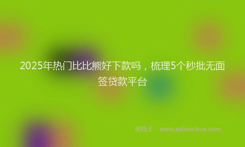 2025年热门比比熊好下款吗，梳理5个秒批无面签贷款平台