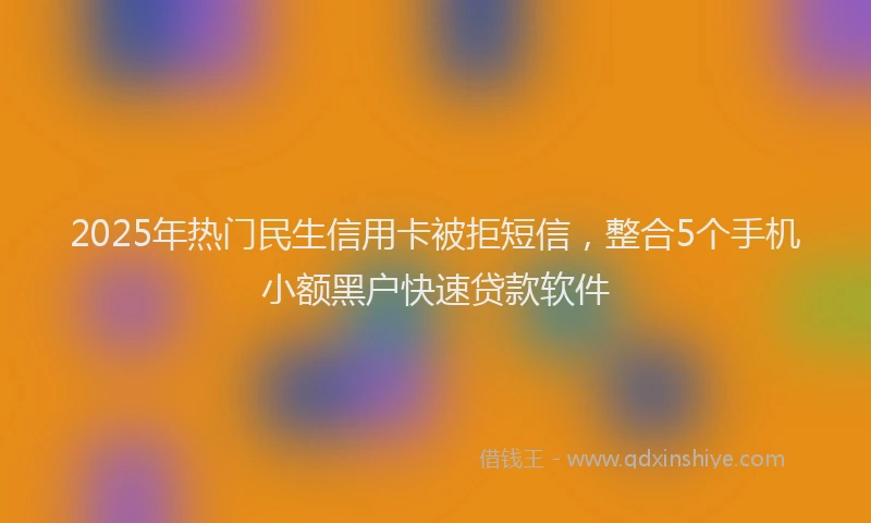 2025年热门民生信用卡被拒短信，整合5个手机小额黑户快速贷款软件