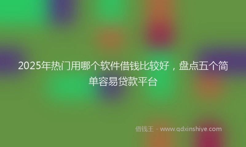 2025年热门用哪个软件借钱比较好，盘点五个简单容易贷款平台
