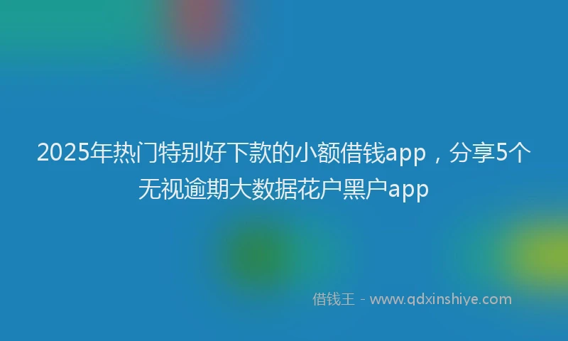 2025年热门特别好下款的小额借钱app，分享5个无视逾期大数据花户黑户app