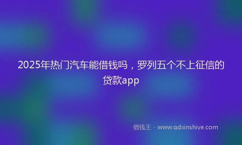 2025年热门汽车能借钱吗，罗列五个不上征信的贷款app
