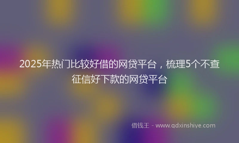 2025年热门比较好借的网贷平台，梳理5个不查征信好下款的网贷平台