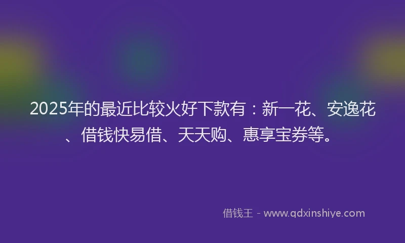 2025年的最近比较火好下款有：新一花、安逸花、借钱快易借、天天购、惠享宝券等。