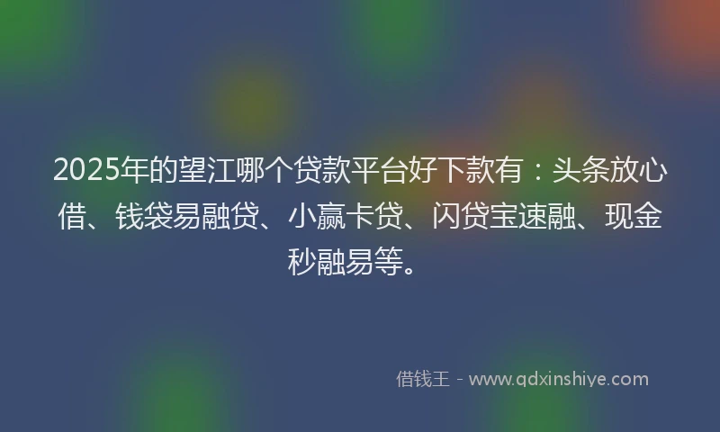 2025年的望江哪个贷款平台好下款有：头条放心借、钱袋易融贷、小赢卡贷、闪贷宝速融、现金秒融易等。