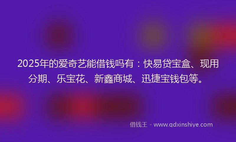 2025年的爱奇艺能借钱吗有：快易贷宝盒、现用分期、乐宝花、新鑫商城、迅捷宝钱包等。