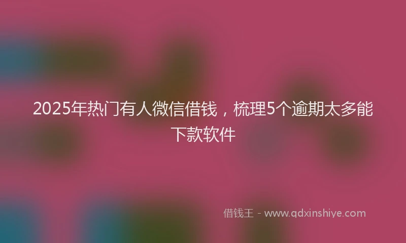 2025年热门有人微信借钱，梳理5个逾期太多能下款软件