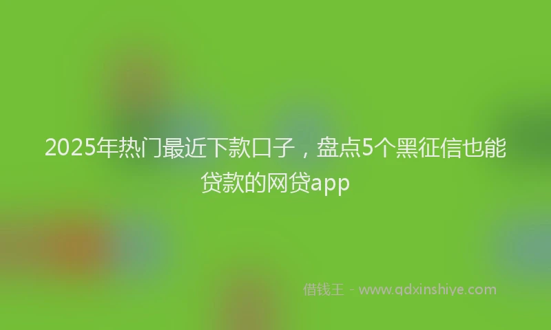 2025年热门最近下款口子，盘点5个黑征信也能贷款的网贷app