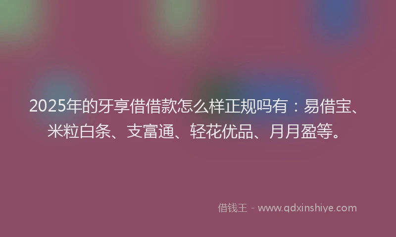 2025年的牙享借借款怎么样正规吗有：易借宝、米粒白条、支富通、轻花优品、月月盈等。