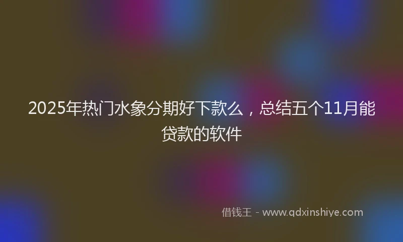 2025年热门水象分期好下款么，总结五个11月能贷款的软件