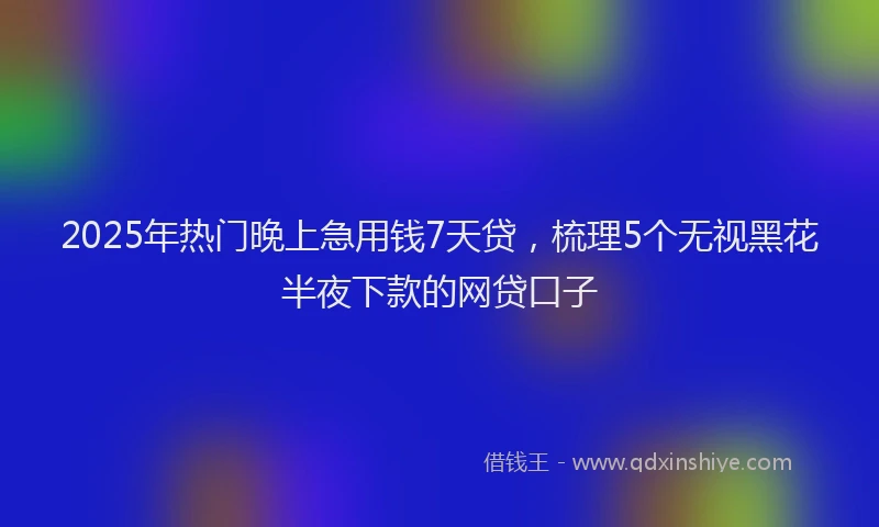 2025年热门晚上急用钱7天贷，梳理5个无视黑花半夜下款的网贷口子