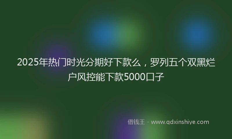2025年热门时光分期好下款么，罗列五个双黑烂户风控能下款5000口子