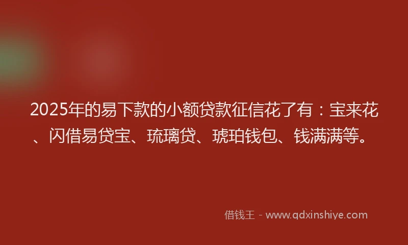 2025年的易下款的小额贷款征信花了有：宝来花、闪借易贷宝、琉璃贷、琥珀钱包、钱满满等。
