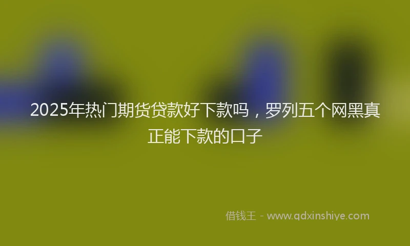 2025年热门期货贷款好下款吗，罗列五个网黑真正能下款的口子