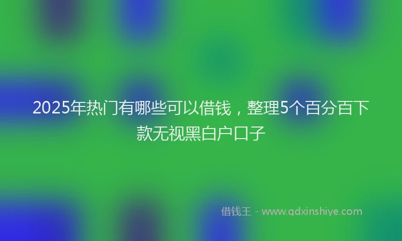 2025年热门有哪些可以借钱，整理5个百分百下款无视黑白户口子