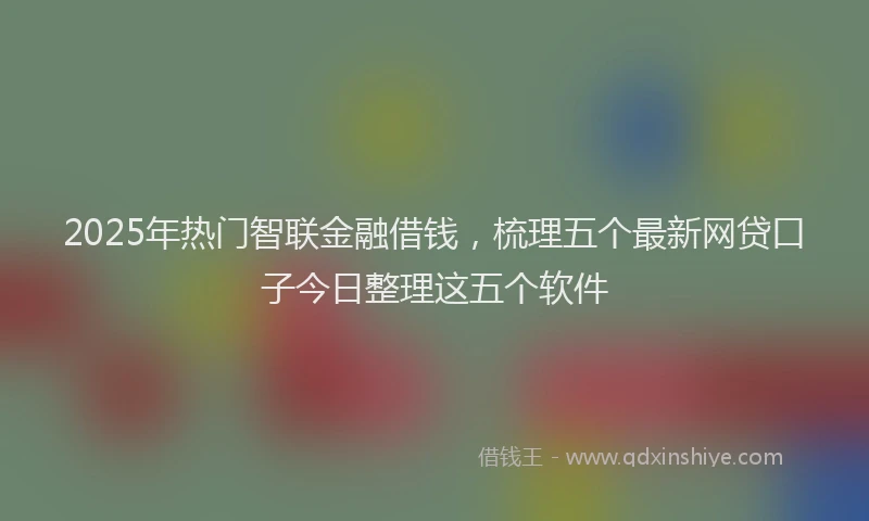 2025年热门智联金融借钱，梳理五个最新网贷口子今日整理这五个软件