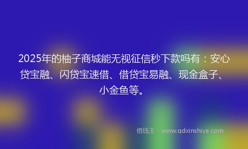 2025年的柚子商城能无视征信秒下款吗有：安心贷宝融、闪贷宝速借、借贷宝易融、现金盒子、小金鱼等。