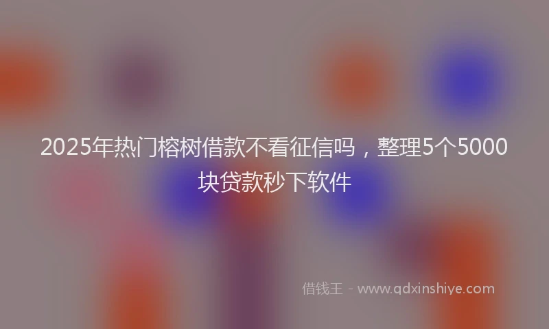 2025年热门榕树借款不看征信吗，整理5个5000块贷款秒下软件