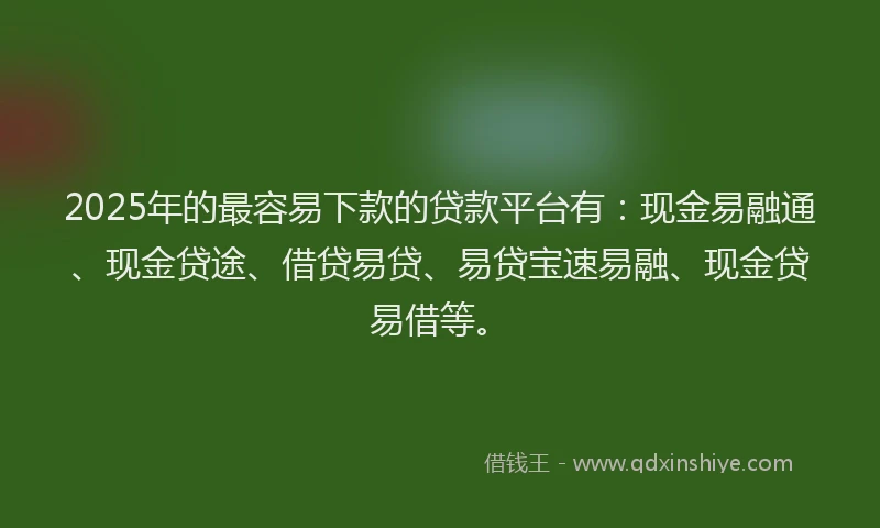 2025年的最容易下款的贷款平台有：现金易融通、现金贷途、借贷易贷、易贷宝速易融、现金贷易借等。