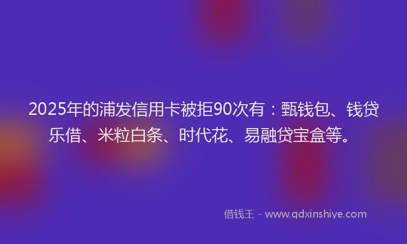 2025年的浦发信用卡被拒90次有：甄钱包、钱贷乐借、米粒白条、时代花、易融贷宝盒等。