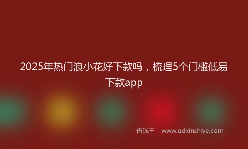 2025年热门浪小花好下款吗，梳理5个门槛低易下款app