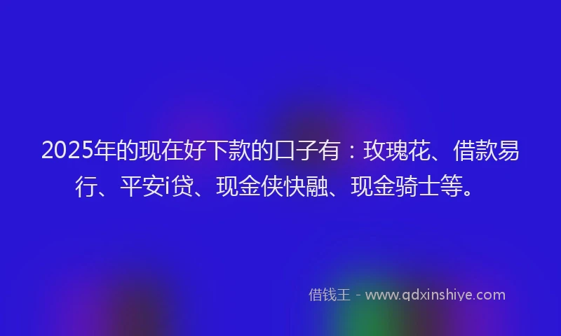 2025年的现在好下款的口子有：玫瑰花、借款易行、平安i贷、现金侠快融、现金骑士等。
