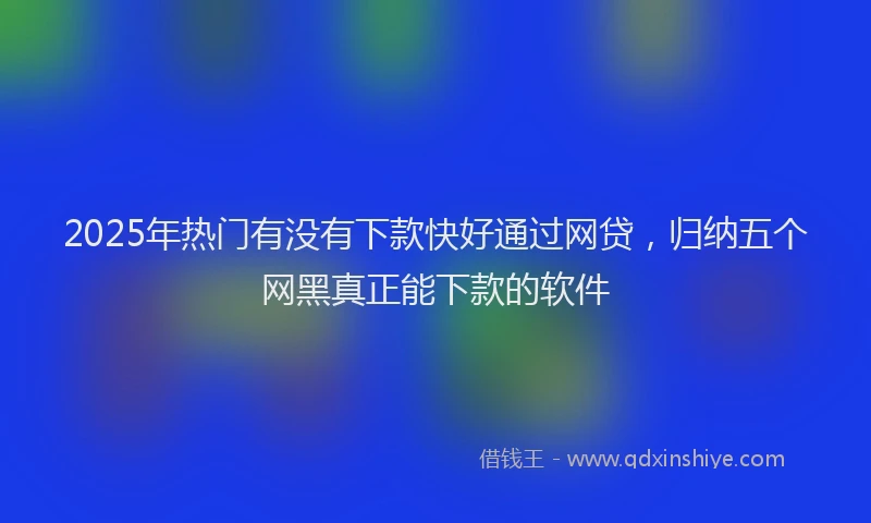 2025年热门有没有下款快好通过网贷，归纳五个网黑真正能下款的软件