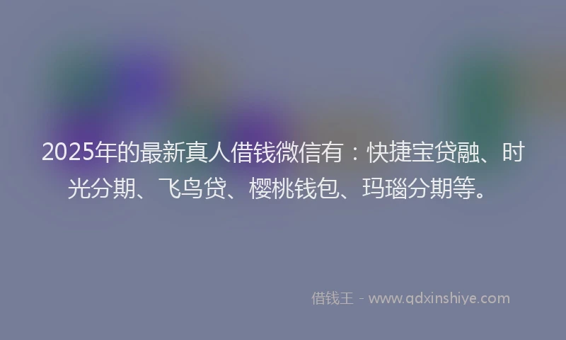2025年的最新真人借钱微信有：快捷宝贷融、时光分期、飞鸟贷、樱桃钱包、玛瑙分期等。