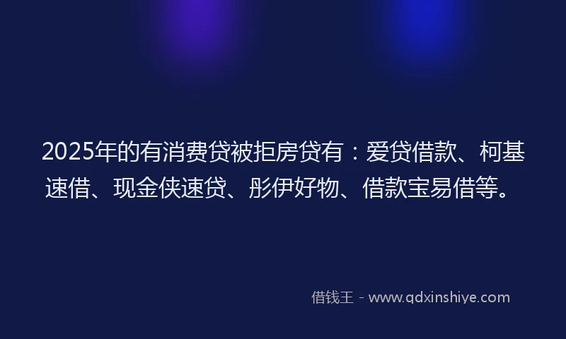 2025年的有消费贷被拒房贷有：爱贷借款、柯基速借、现金侠速贷、彤伊好物、借款宝易借等。