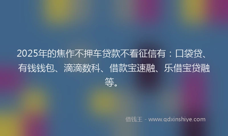 2025年的焦作不押车贷款不看征信有：口袋贷、有钱钱包、滴滴数科、借款宝速融、乐借宝贷融等。