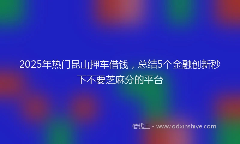 2025年热门昆山押车借钱，总结5个金融创新秒下不要芝麻分的平台