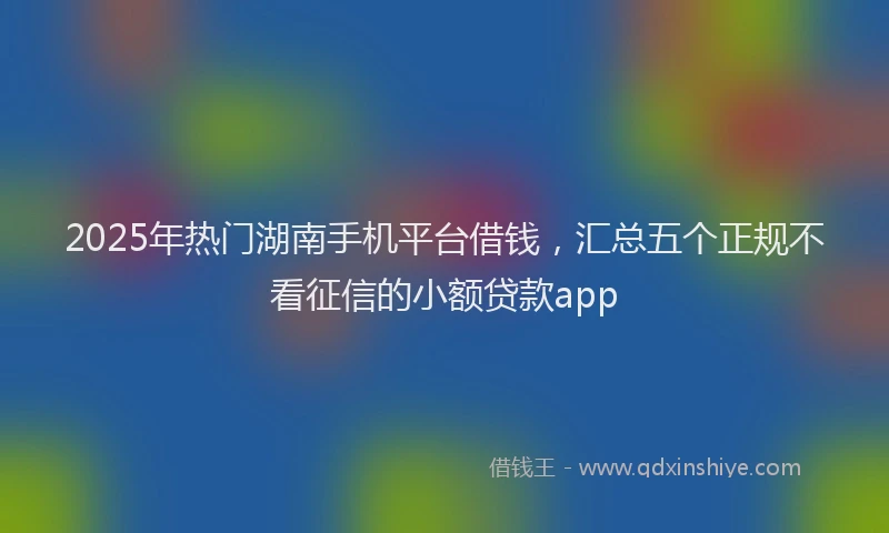 2025年热门湖南手机平台借钱，汇总五个正规不看征信的小额贷款app